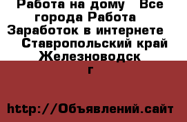 Работа на дому - Все города Работа » Заработок в интернете   . Ставропольский край,Железноводск г.